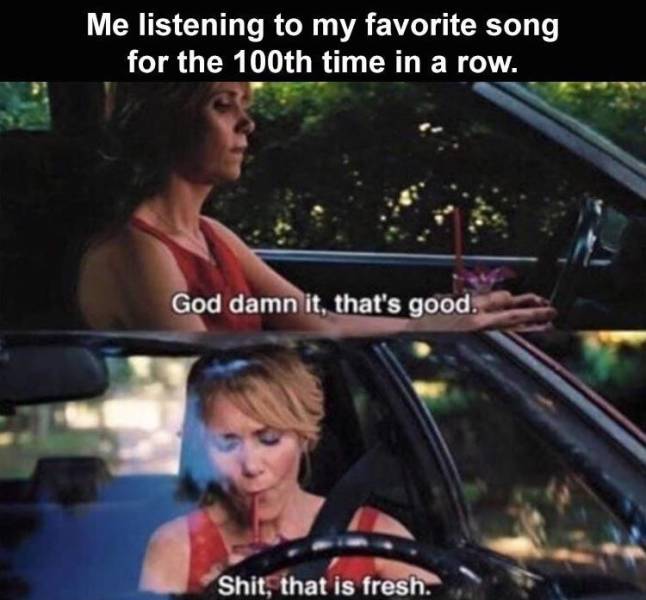 me listening to the same albums - Me listening to my favorite song for the 100th time in a row. God damn it, that's good. Shit, that is fresh.