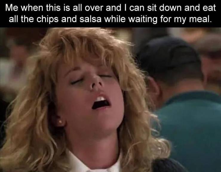 meg ryan faking - Me when this is all over and I can sit down and eat all the chips and salsa while waiting for my meal.