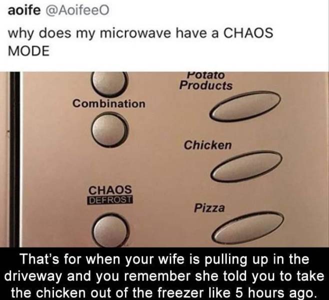 angle - aoife why does my microwave have a Chaos Mode Potato Products Combination Chicken Chaos Defrost 0.0 Pizza That's for when your wife is pulling up in the driveway and you remember she told you to take the chicken out of the freezer 5 hours ago.