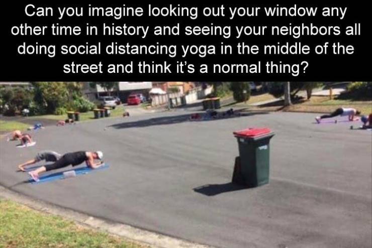 asphalt - Can you imagine looking out your window any other time in history and seeing your neighbors all doing social distancing yoga in the middle of the street and think it's a normal thing?
