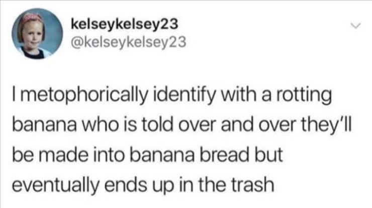 kelseykelsey23 Imetophorically identify with a rotting banana who is told over and over they'll be made into banana bread but eventually ends up in the trash