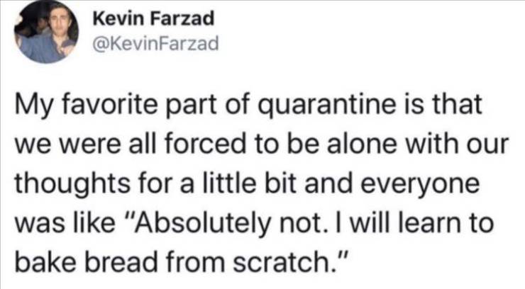 shimmy shimmy ya bts - Kevin Farzad My favorite part of quarantine is that we were all forced to be alone with our thoughts for a little bit and everyone was "Absolutely not. I will learn to bake bread from scratch."