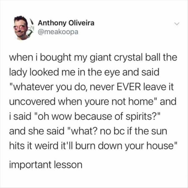 Anthony Oliveira when i bought my giant crystal ball the lady looked me in the eye and said "whatever you do, never Ever leave it uncovered when youre not home" and i said "oh wow because of spirits?" and she said "what? no bc if the sun hits it weird…