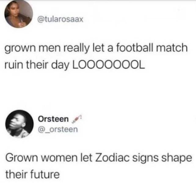 paper - grown men really let a football match ruin their day Loooooool Orsteen Grown women let Zodiac signs shape their future