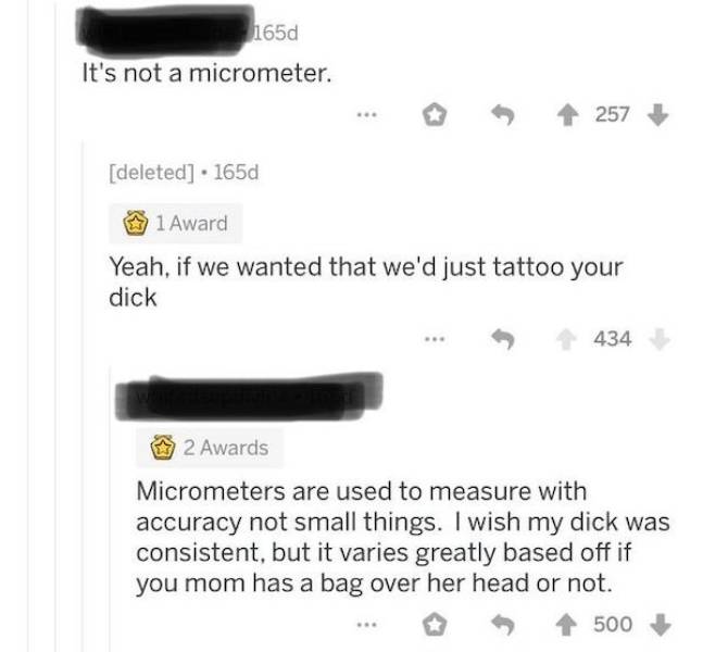 document - 165d It's not a micrometer. 257 deleted . 1650 1 Award Yeah, if we wanted that we'd just tattoo your dick 434 2 Awards Micrometers are used to measure with accuracy not small things. I wish my dick was consistent, but it varies greatly based of