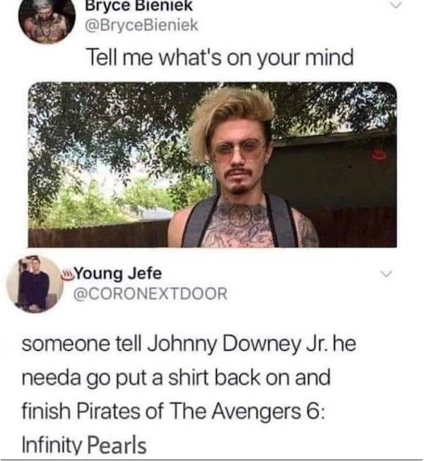 someone tell johnny downey jr to put - Bryce Bieniek Tell me what's on your mind Young Jefe someone tell Johnny Downey Jr. he needa go put a shirt back on and finish Pirates of The Avengers 6 Infinity Pearls