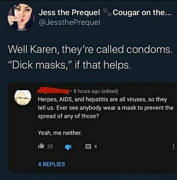 multimedia - Jess the Prequel Cougar on the... Well Karen, they're called condoms. "Dick masks," if that helps. 8 hours ago edited Herpes, Aids, and hepatitis are all viruses, so they tell us. Ever see anybody wear a mask to prevent the spread of any of t