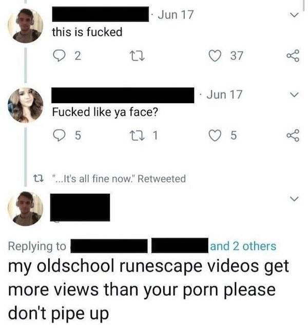 angle - Jun 17 this is fucked 2 37 Jun 17 Fucked ya face? 5 22 1 5 of 12 "... It's all fine now." Retweeted and 2 others my oldschool runescape videos get more views than your porn please don't pipe up