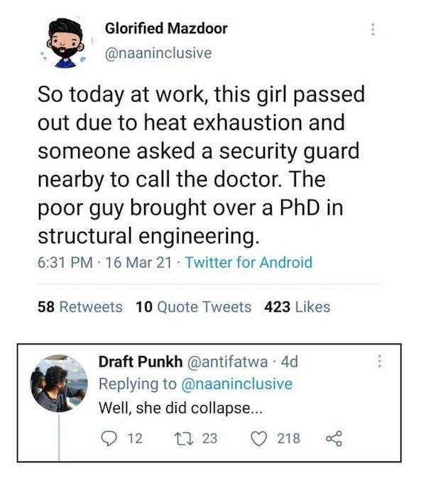 document - Glorified Mazdoor So today at work, this girl passed out due to heat exhaustion and someone asked a security guard nearby to call the doctor. The poor guy brought over a PhD in structural engineering. 16 Mar 21 Twitter for Android 58 10 Quote T