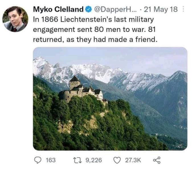 funny photos - cool pics - liechtenstein country - . Myko Clelland ... 21 May 18 In 1866 Liechtenstein's last military engagement sent 80 men to war. 81 returned, as they had made a friend. 163 22 9,226
