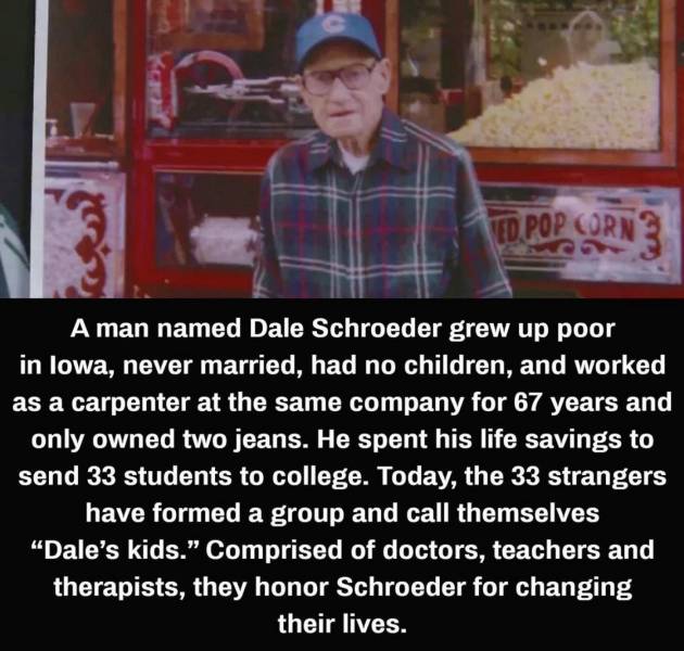 photo caption - Td.Pop. Corn A man named Dale Schroeder grew up poor in lowa, never married, had no children, and worked as a carpenter at the same company for 67 years and only owned two jeans. He spent his life savings to send 33 students to college. To