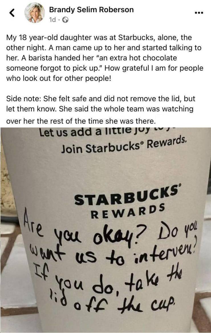 fun randoms - fascinating photos - coffee cup - ... Brandy Selim Roberson 1d. My 18 yearold daughter was at Starbucks, alone, the other night. A man came up to her and started talking to her. A barista handed her "an extra hot chocolate someone forgot to 