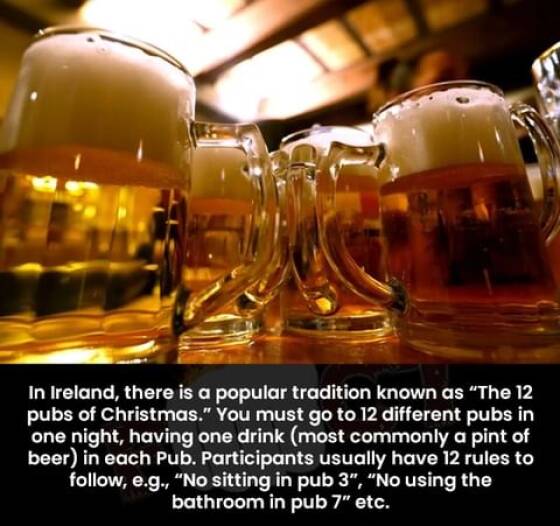 Beer - In Ireland, there is a popular tradition known as "The 12 pubs of Christmas." You must go to 12 different pubs in one night, having one drink most commonly a pint of beer in each Pub. Participants usually have 12 rules to , e.g., "No sitting in pub