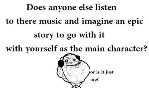 just me funny quotes - Does anyone else listen to there music and imagine an epic story to go with it with yourself as the main character? Jor is it just me?