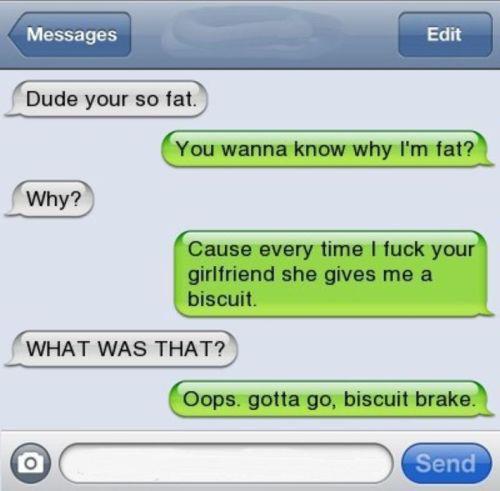 you re so fat - Messages Edit Dude your so fat. You wanna know why I'm fat? Why? Cause every time I fuck your girlfriend she gives me a biscuit What Was That? Oops, gotta go, biscuit brake. Send