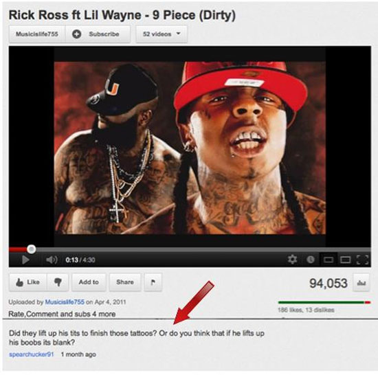 youtube comment rick ross n lil wayne - Rick Ross Ft Lil Wayne 9 Piece Dirty Musicislife755 Subscribe 2 videos Oooo 94,053 ? Add to Uploaded by Musicislo755 on Rate, Comment and subs 4 more 186 ks, 13 Did they lift up his tits to finish those tattoos? Or 