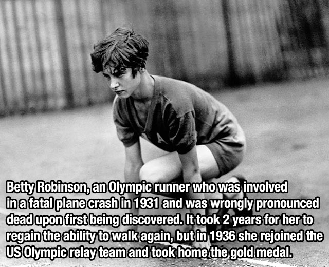 betty robinson - Betty Robinson, an Olympic runner who was involved in a fatal plane crash in 1931 and was wrongly pronounced dead upon first being discovered. It took 2 years for her to regain the ability to walk again, but in 1936 she rejoined the Us Ol