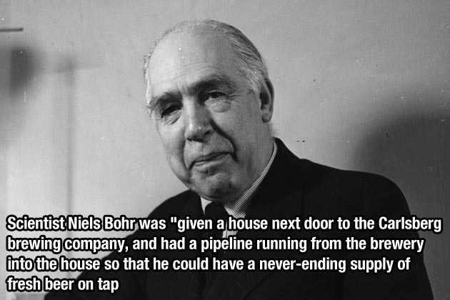 niels bohr - Scientist Niels Bohr was "given a house next door to the Carlsberg brewing company, and had a pipeline running from the brewery into the house so that he could have a neverending supply of fresh beer on tap