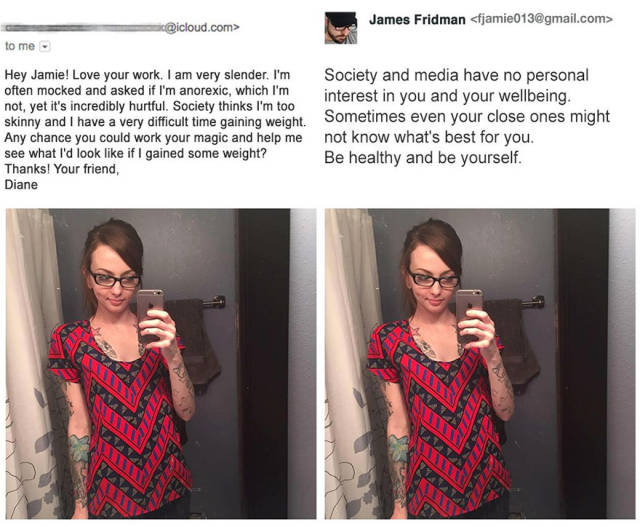 james fridman - James Fridman  .com> to me Hey Jamie! Love your work. I am very slender. I'm often mocked and asked if I'm anorexic, which I'm not, yet it's incredibly hurtful. Society thinks I'm too skinny and I have a very difficult time gaining weight.