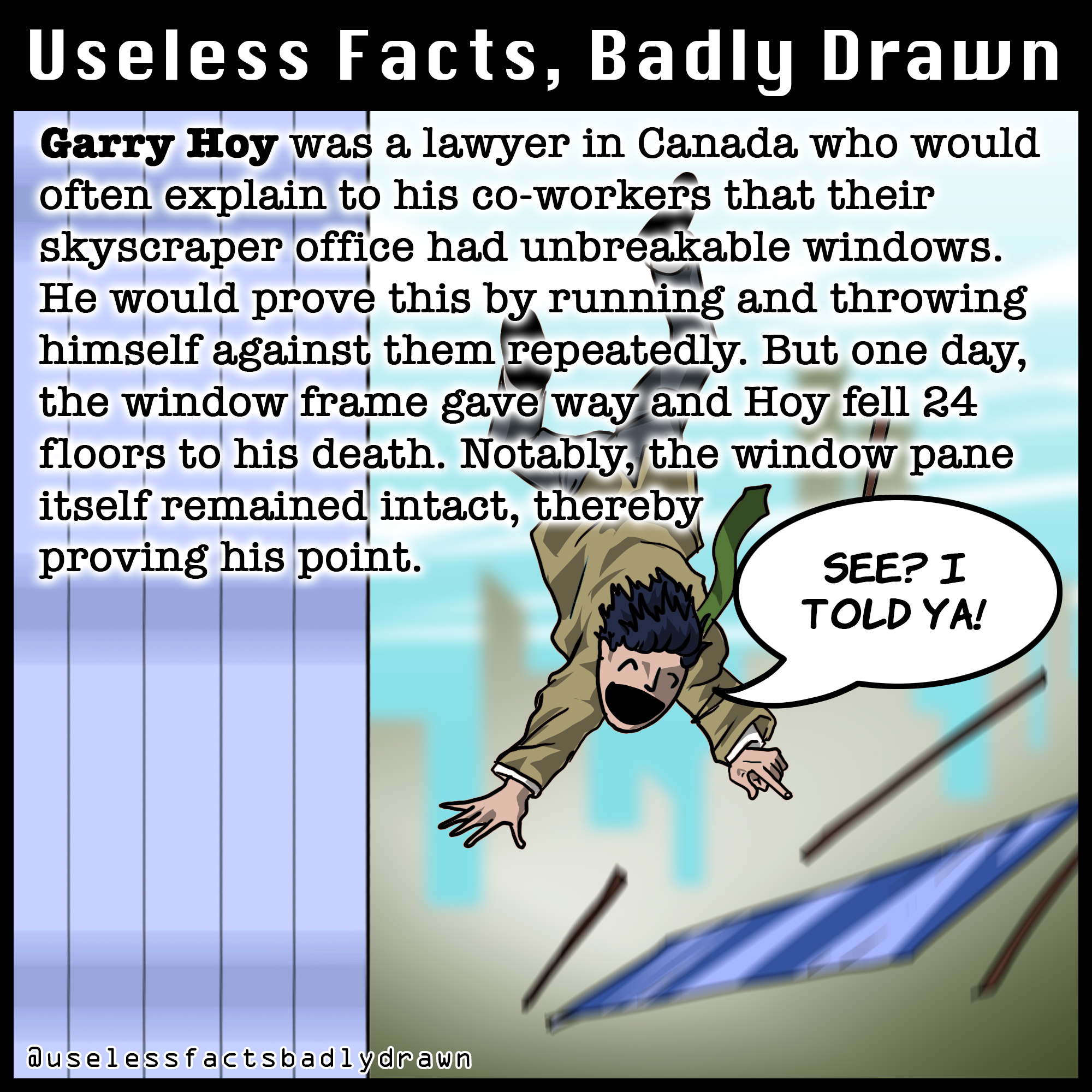 cartoon - Useless Facts, Badly Drawn Garry Hoy was a lawyer in Canada who would often explain to his coworkers that their skyscraper office had unbreakable windows. He would prove this by running and throwing himself against them repeatedly. But one day, 