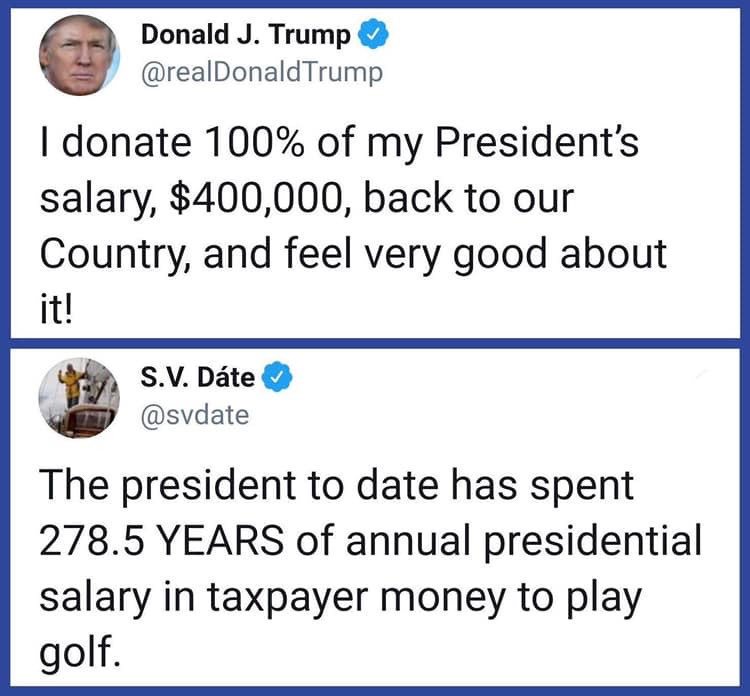 angle - Donald J. Trump I donate 100% of my President's salary, $400,000, back to our Country, and feel very good about it! S.V. Dte The president to date has spent 278.5 Years of annual presidential salary in taxpayer money to play golf.