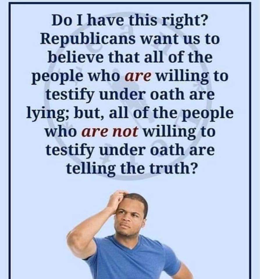 human behavior - Do I have this right? Republicans want us to believe that all of the people who are willing to testify under oath are lying; but, all of the people who are not willing to testify under oath are telling the truth?