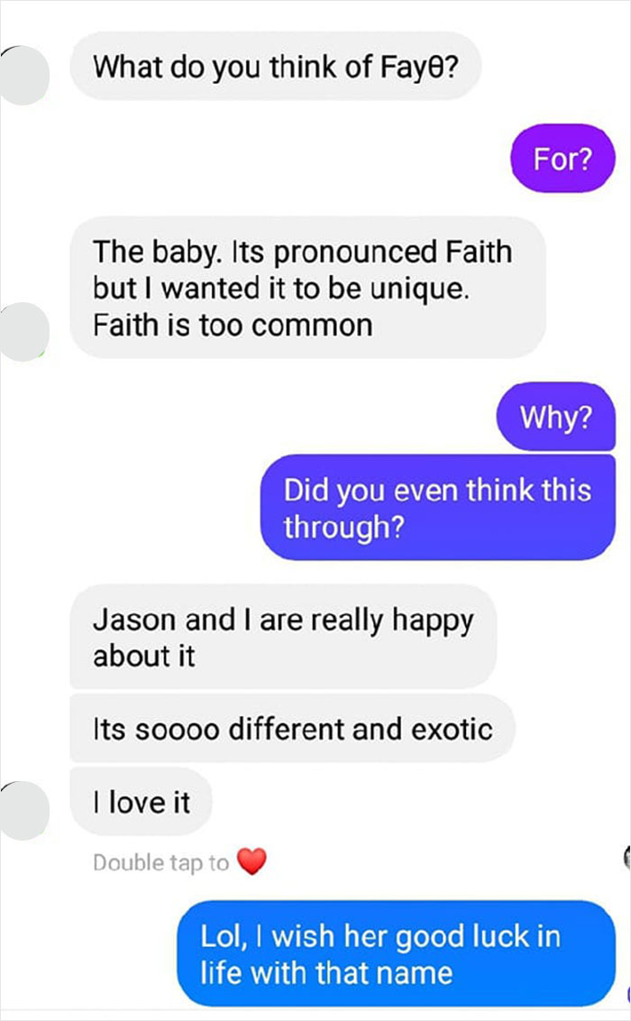 parents who gave their kids dumb names -  number - What do you think of Fayo? For? The baby. Its pronounced Faith but I wanted it to be unique. Faith is too common Why? Did you even think this through? Jason and I are really happy about it Its soooo diffe