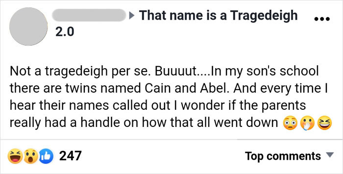 parents who gave their kids dumb names -  angle - That name is a Tragedeigh 2.0 Not a tragedeigh per se. Buuuut....In my son's school there are twins named Cain and Abel. And every time I hear their names called out I wonder if the parents really had a ha