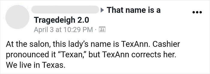 parents who gave their kids dumb names -  paper - That name is a Tragedeigh 2.0 April 3 at 2 At the salon, this lady's name is TexAnn. Cashier pronounced it Texan," but TexAnn corrects her. We live in Texas.