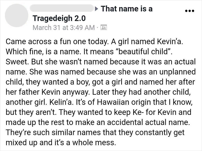parents who gave their kids dumb names -  document - That name is a Tragedeigh 2.0 March 31 at D Came across a fun one today. A girl named Kevin'a. Which fine, is a name. It means "beautiful child. Sweet. But she wasn't named because it was an actual name
