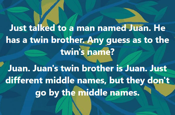 parents who gave their kids dumb names -  graphic design - Just talked to a man named Juan. He has a twin brother. Any guess as to the twin's name? a Juan. Juan's twin brother is Juan. Just different middle names, but they don't go by the middle names.