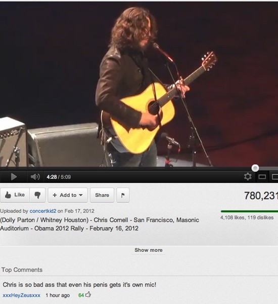 top youtube comments - Add to 780,231 Uploaded by concertkid2 on Dolly Parton Whitney Houston Chris Cornell San Francisco, Masonic Auditorium Obama 2012 Rally 4,108 , 119 dis Show more Top Chris is so bad ass that even his penis gets it's own mic! xxxHey 