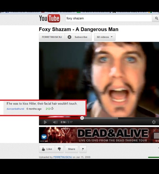 youtube comment funny youtube comments - You Tube foxy shazam Foxy Shazam A Dangerous Man Ferret Musicnj Subscribe 68 videos If he was to kiss Hitler, their facial hair wouldn't touch duncanbathurst 6 months ago 2120 35 Dead&Alive Live CdDvd From The Dead