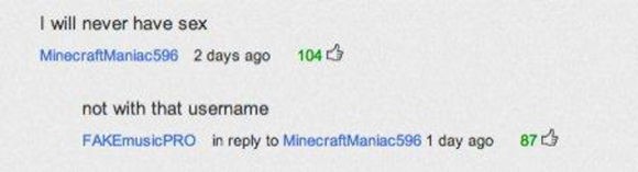 youtube comment angle - I will never have sex MinecraftManiac596 2 days ago 104 not with that username FAKEmusicPRO in to MinecraftManiac596 1 day ago 87