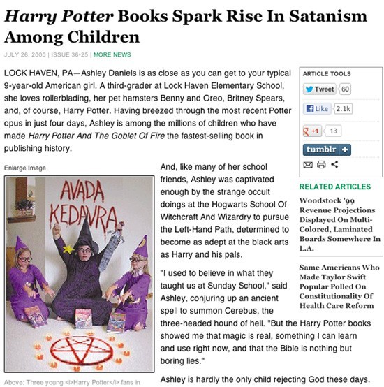Hysterical religious groups seized upon a fictitious quote from a fictitious little girl printed in a 2008 Onion article which suggested that the Harry Potter book series had turned her off from Sunday school and on to Satanism and other black magics. Google: Jesus died because he was weak and stupid for a clearer glimpse of the insanity.
