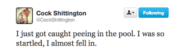 twitter - ing Cock Shittington I just got caught peeing in the pool. I was so startled, I almost fell in.