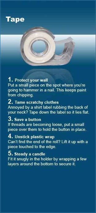 sky - Tape 1. Protect your wall Put a small piece on the spot where you're going to hammer in a nail. This keeps paint from chipping 2. Tame scratchy clothes Annoyed by a shirt label rubbing the back of your neck? Tape down the label so it lies flat. 3. S