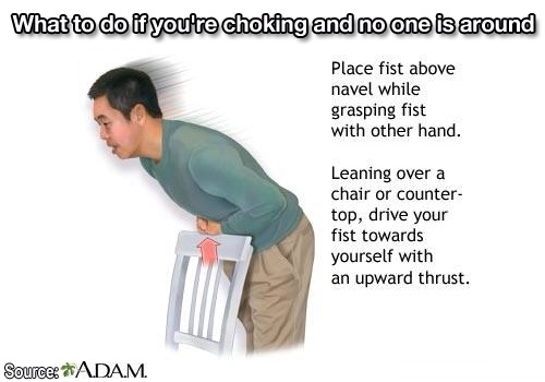 love 1000 life hacks - What to do if you're choking and no one is around Place fist above navel while grasping fist with other hand. Leaning over a chair or counter top, drive your fist towards yourself with an upward thrust. Source Adam