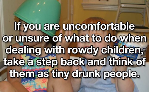 hand - If you are uncomfortable or unsure of what to do when dealing with rowdy children, take a step back and think of them as tiny drunk people.