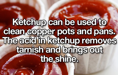 ketchup - Ketchup can be used to clean copper pots and pans. The acid in ketchup removes tarnish and brings out the shine.