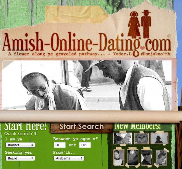 weirdest dating sites - AmishOnlineDating.com A flower along ye graveled pathway... Yoder. Lo 'th Start Search New Members Start Here! Quick Search'th I am ye Bonnet Seeking yer Beard Between ye ages of 18 ent 116 From'th.. Alabama