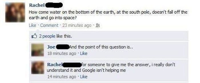 dumbest things ever said on facebook - Rachel How come water on the bottom of the earth, at the south pole, doesn't fall off the earth and go into space? Comment. 23 minutes ago 2 people this. Joe And the point of this question is.. 18 minutes ago Rachel 