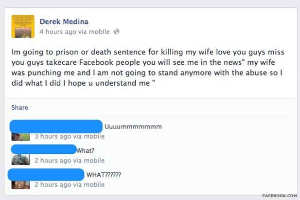 criminal facebook posts - Derek Medina 4 hours ago via mobile Im going to prison or death sentence for killing my wife love you guys miss you guys takecare Facebook people you will see me in the news" my wife was punching me and I am not going to stand an