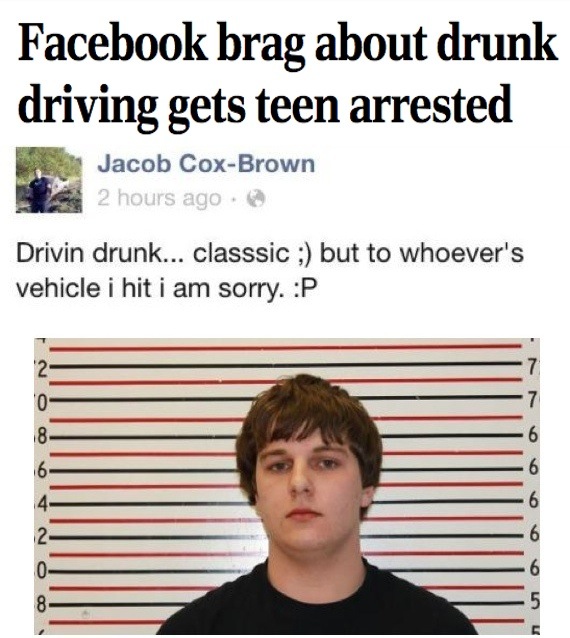 dumb criminal - Facebook brag about drunk driving gets teen arrested Jacob CoxBrown 2 hours ago Drivin drunk... classsic ; but to whoever's vehicle i hit i am sorry. P