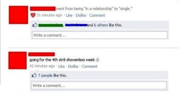 facebook - went from being in a relationship" to "single." 31 minutes ago Dis Comment and 6 others this. Write a comment... going for the 4th str8 showerless week 42 minutes ago Dis Comment 7 people this. Write a comment...