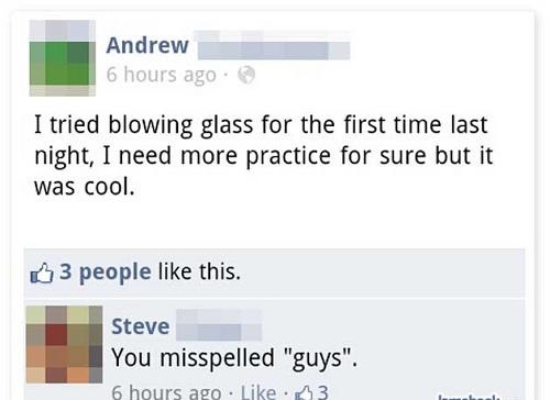 misspelled posts - Andrew 6 hours ago I tried blowing glass for the first time last night, I need more practice for sure but it was cool. 3 people this. Steve You misspelled "guys". 6 hours ago 43