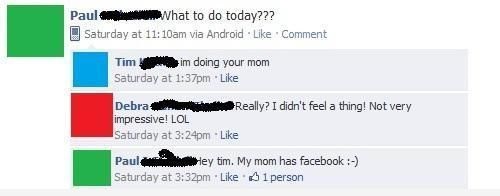 failbook - Paul What to do today??? Saturday at am via Android Comment Tim im doing your mom Saturday at pm Debra Really? I didn't feel a thing! Not very impressive! Lol Saturday at pm Paul e y tim. My mom has facebook Saturday at pm 1 person