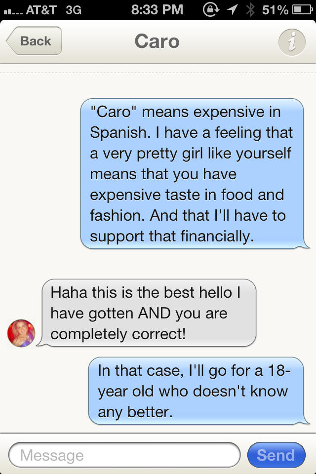 sexy tinder conversation - 1. At&T 3G @ 1 X 51% O Back Caro "Caro" means expensive in Spanish. I have a feeling that a very pretty girl yourself means that you have expensive taste in food and fashion. And that I'll have to support that financially. Haha 