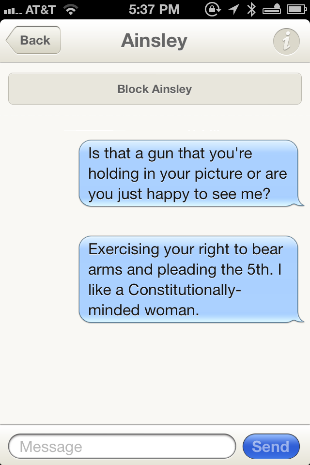 send - Il.. At&T @ 1 Back Ainsley Block Ainsley Is that a gun that you're holding in your picture or are you just happy to see me? Exercising your right to bear arms and pleading the 5th. I a Constitutionally minded woman. Message Send
