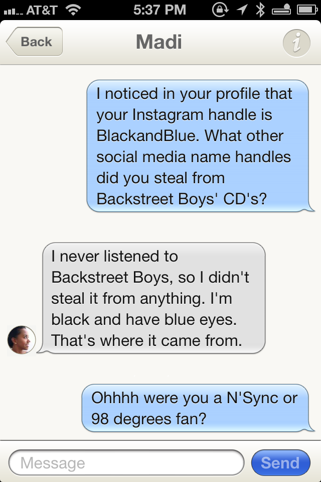 send - Il At&T @ 1 Back Madi I noticed in your profile that your Instagram handle is BlackandBlue. What other social media name handles did you steal from Backstreet Boys' Cd's? I never listened to Backstreet Boys, so I didn't steal it from anything. I'm 